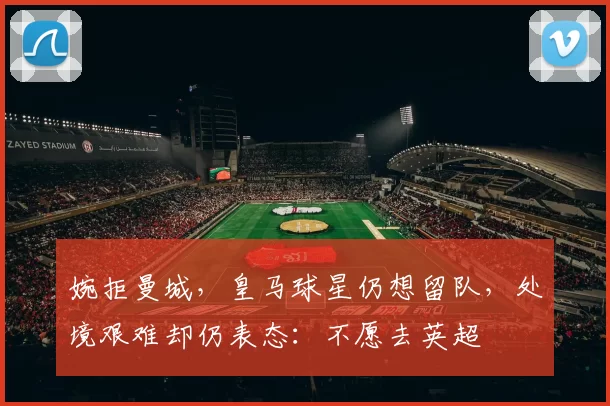 婉拒曼城，皇马球星仍想留队，处境艰难却仍表态：不愿去英超