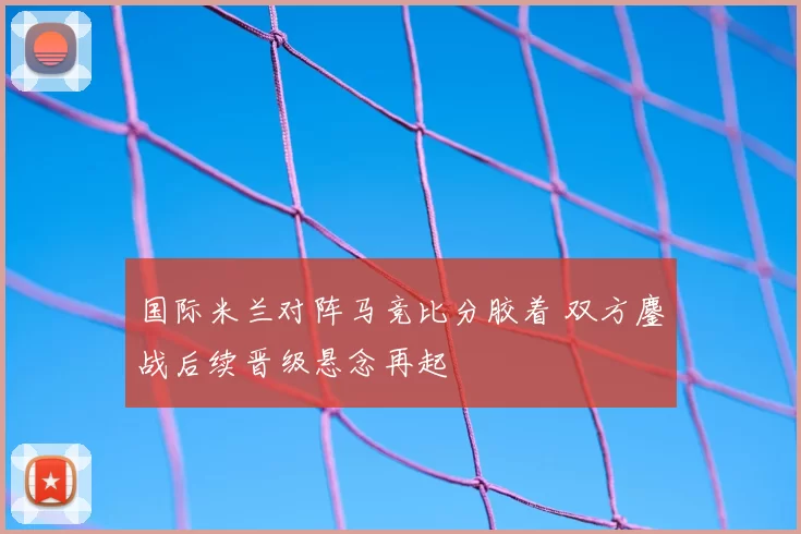 国际米兰对阵马竞比分胶着 双方鏖战后续晋级悬念再起
