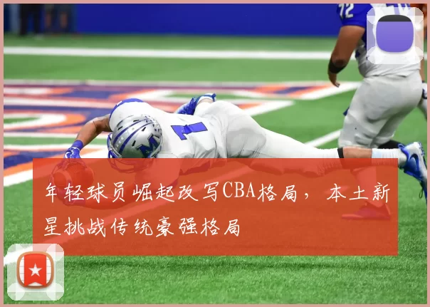 年轻球员崛起改写CBA格局，本土新星挑战传统豪强格局