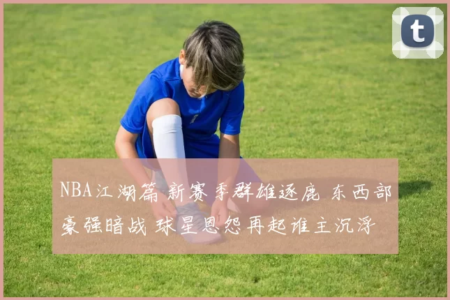 NBA江湖篇 新赛季群雄逐鹿 东西部豪强暗战 球星恩怨再起谁主沉浮