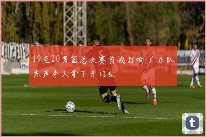 19至20男篮总决赛首战打响 广东队先声夺人拿下开门红