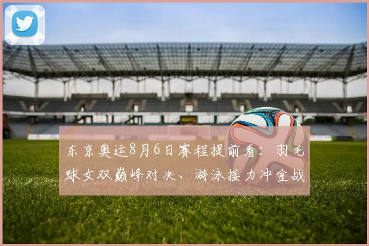 东京奥运8月6日赛程提前看:羽毛球女双巅峰对决、游泳接力冲金战、体操名将争先