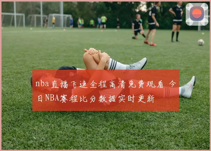 nba直播飞速全程高清免费观看 今日NBA赛程比分数据实时更新