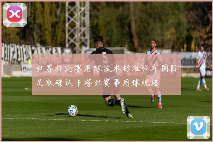 世界杯比赛用球技术标准公布国际足联确认卡塔尔赛事用球规格