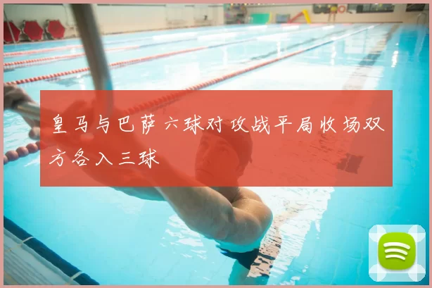 皇马与巴萨六球对攻战平局收场双方各入三球