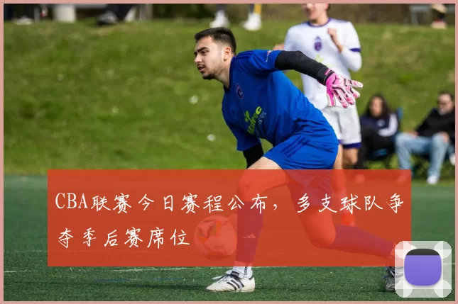 CBA联赛今日赛程公布，多支球队争夺季后赛席位