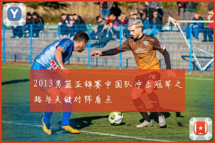 2013男篮亚锦赛中国队冲击冠军之路与关键对阵看点