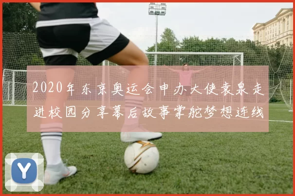 2020年东京奥运会申办大使袁泉走进校园分享幕后故事掌舵梦想连线东京都市热情助力