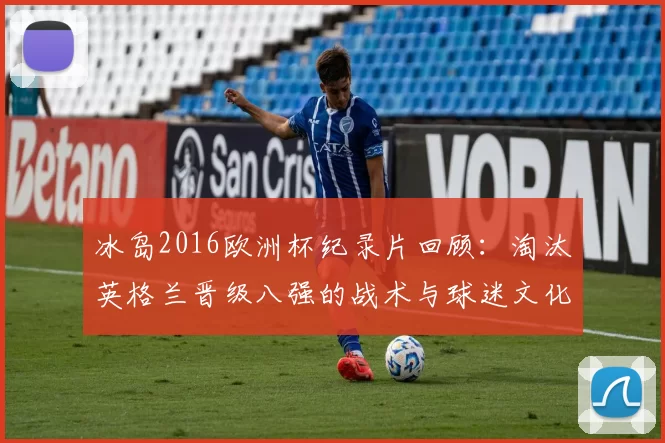 冰岛2016欧洲杯纪录片回顾:淘汰英格兰晋级八强的战术与球迷文化看点