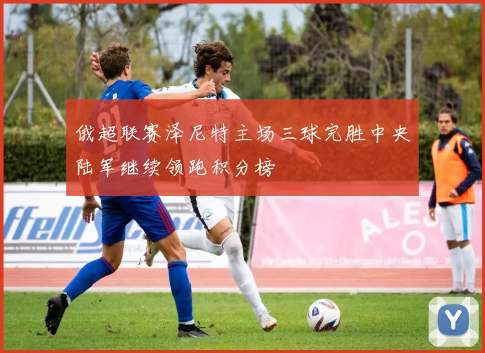 俄超联赛泽尼特主场三球完胜中央陆军继续领跑积分榜