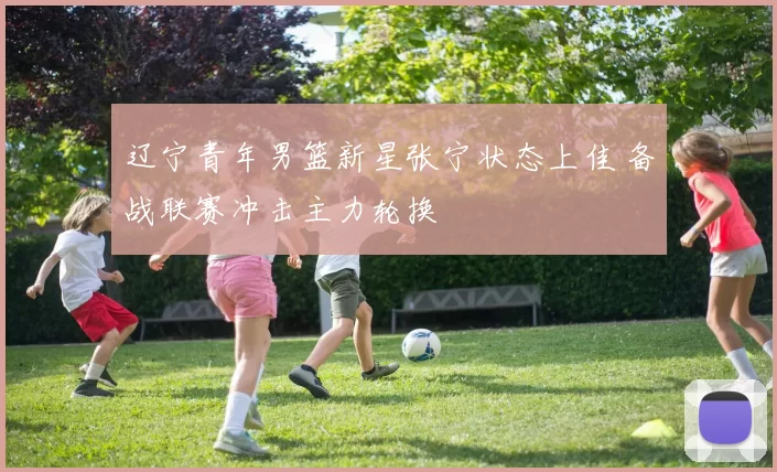 辽宁青年男篮新星张宁状态上佳 备战联赛冲击主力轮换