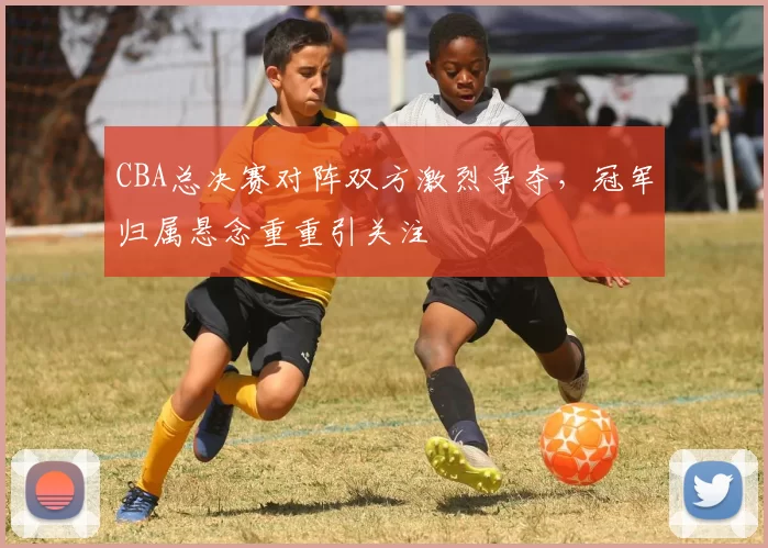 CBA总决赛对阵双方激烈争夺,冠军归属悬念重重引关注