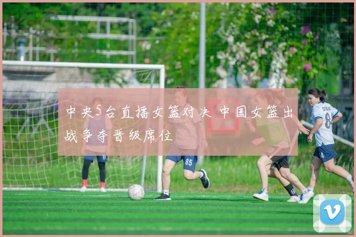 中央5台直播女篮对决 中国女篮出战争夺晋级席位