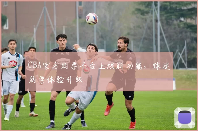 CBA官方购票平台上线新功能，球迷购票体验升级