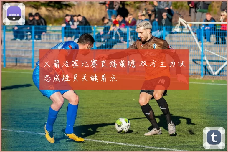 火箭活塞比赛直播前瞻 双方主力状态成胜负关键看点