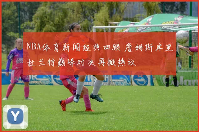 NBA体育新闻经典回顾 詹姆斯库里杜兰特巅峰对决再掀热议
