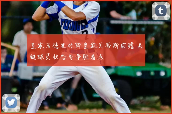 皇家马德里对阵皇家贝蒂斯前瞻 关键球员状态与争胜看点