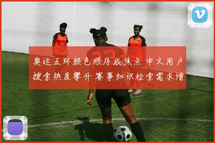 奥运五环颜色顺序成焦点 中文用户搜索热度攀升 赛事知识检索需求增加