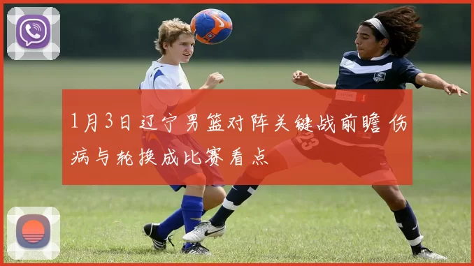 1月3日辽宁男篮对阵关键战前瞻 伤病与轮换成比赛看点