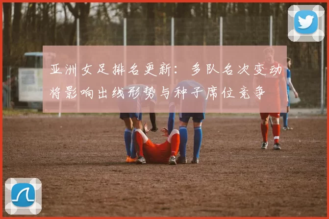 亚洲女足排名更新：多队名次变动将影响出线形势与种子席位竞争