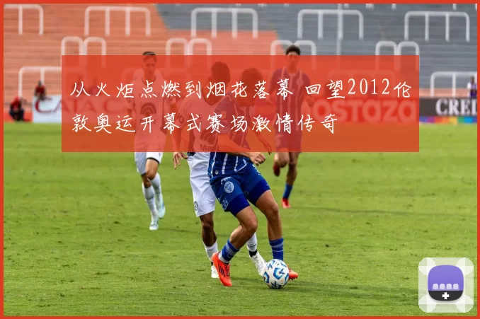 从火炬点燃到烟花落幕 回望2012伦敦奥运开幕式赛场激情传奇