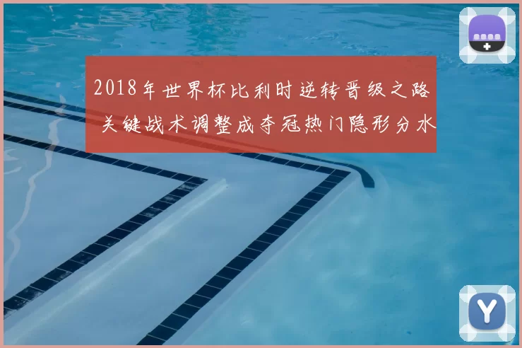 2018年世界杯比利时逆转晋级之路 关键战术调整成夺冠热门隐形分水岭