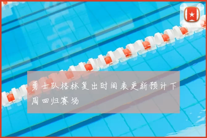 勇士队格林复出时间表更新预计下周回归赛场