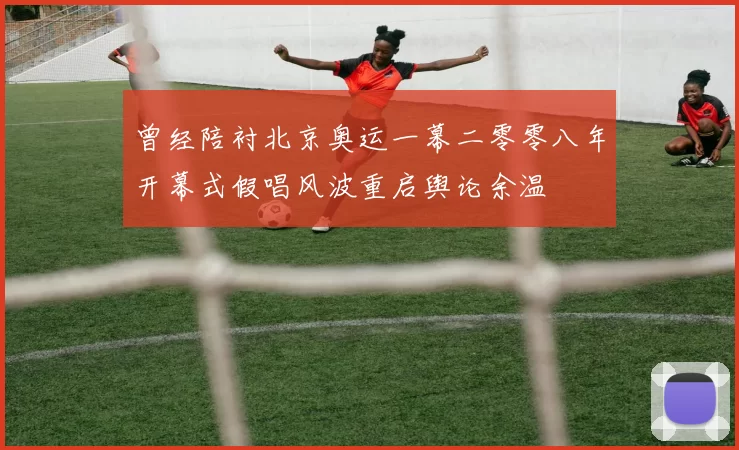 曾经陪衬北京奥运一幕二零零八年开幕式假唱风波重启舆论余温