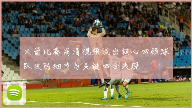 火箭比赛高清视频流出核心回顾球队攻防细节与关键回合表现