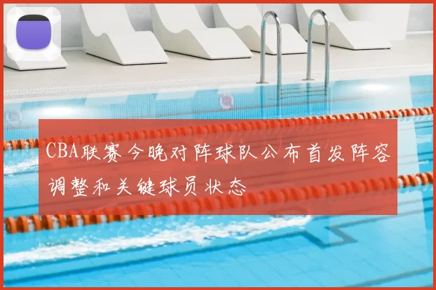 CBA联赛今晚对阵球队公布首发阵容调整和关键球员状态