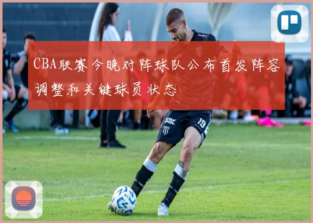 CBA联赛今晚对阵球队公布首发阵容调整和关键球员状态