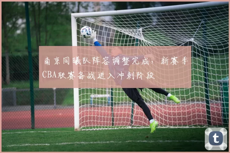 南京同曦队阵容调整完成，新赛季CBA联赛备战进入冲刺阶段