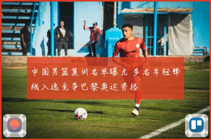 中国男篮集训名单曝光 多名年轻锋线入选竞争巴黎奥运资格