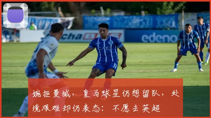 婉拒曼城，皇马球星仍想留队，处境艰难却仍表态：不愿去英超