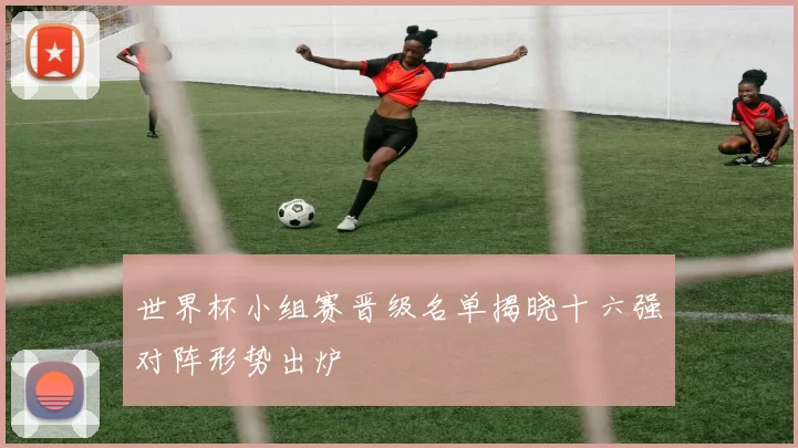 世界杯小组赛晋级名单揭晓十六强对阵形势出炉