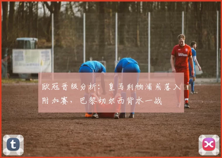 欧冠晋级分析：皇马利物浦或落入附加赛，巴黎切尔西背水一战