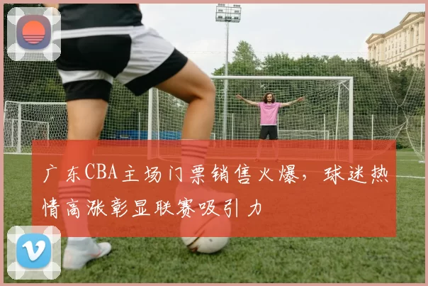 广东CBA主场门票销售火爆,球迷热情高涨彰显联赛吸引力