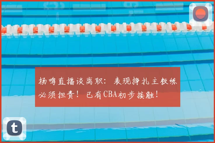 杨鸣直播谈离职：表现挣扎主教练必须担责！已有CBA初步接触！