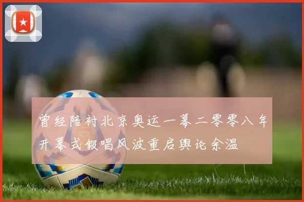 曾经陪衬北京奥运一幕二零零八年开幕式假唱风波重启舆论余温