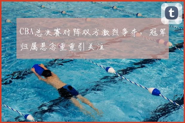 CBA总决赛对阵双方激烈争夺,冠军归属悬念重重引关注