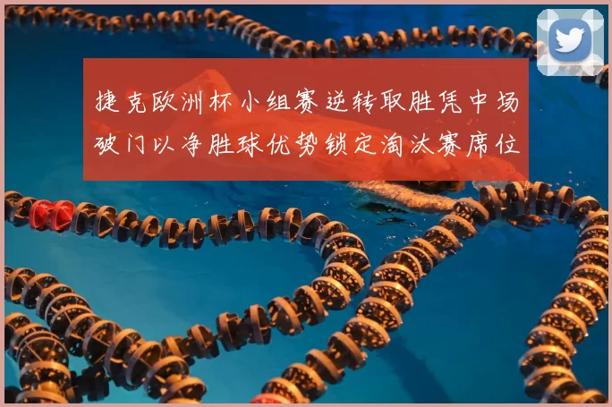 捷克欧洲杯小组赛逆转取胜凭中场破门以净胜球优势锁定淘汰赛席位