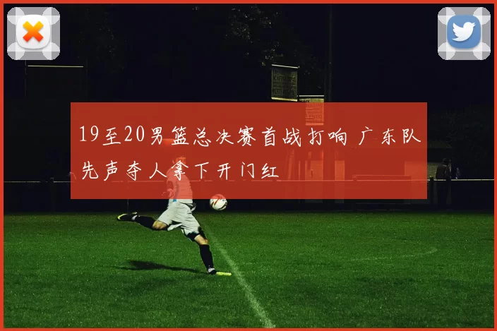 19至20男篮总决赛首战打响 广东队先声夺人拿下开门红
