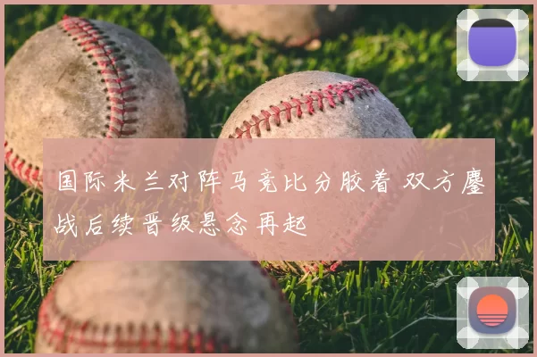 国际米兰对阵马竞比分胶着 双方鏖战后续晋级悬念再起