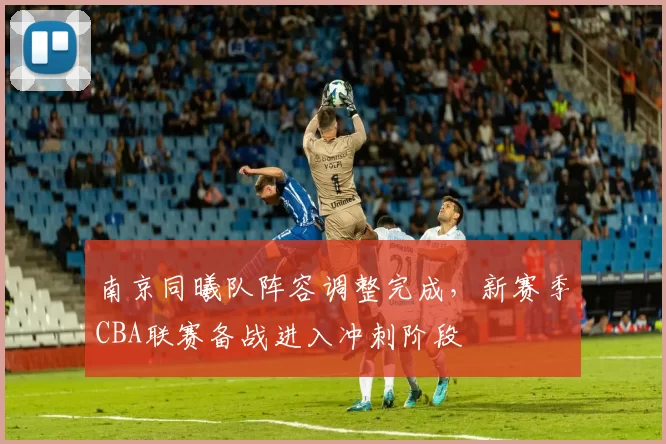 南京同曦队阵容调整完成，新赛季CBA联赛备战进入冲刺阶段