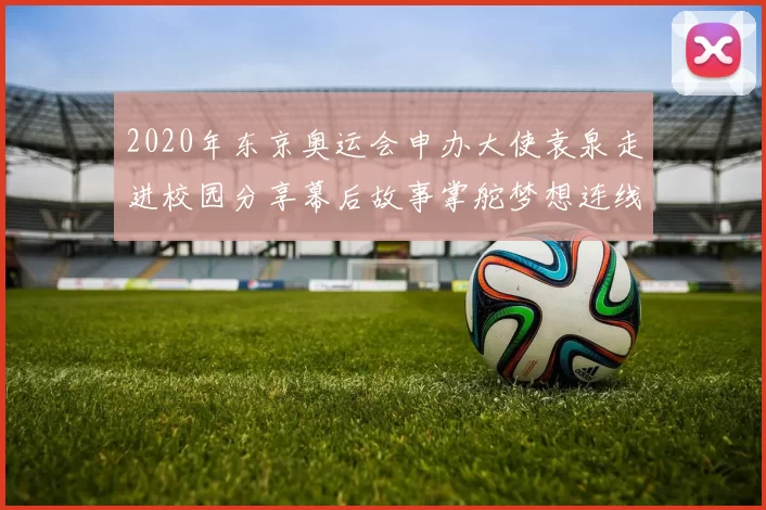 2020年东京奥运会申办大使袁泉走进校园分享幕后故事掌舵梦想连线东京都市热情助力