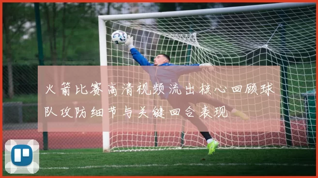 火箭比赛高清视频流出核心回顾球队攻防细节与关键回合表现