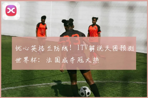 忧心英格兰防线！ITV解说天团预测世界杯：法国成夺冠大热
