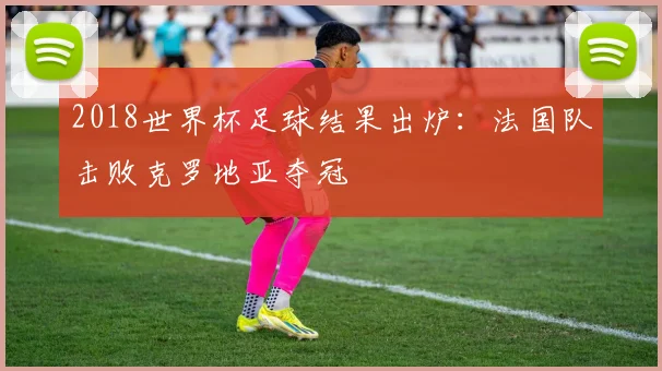 2018世界杯足球结果出炉：法国队击败克罗地亚夺冠