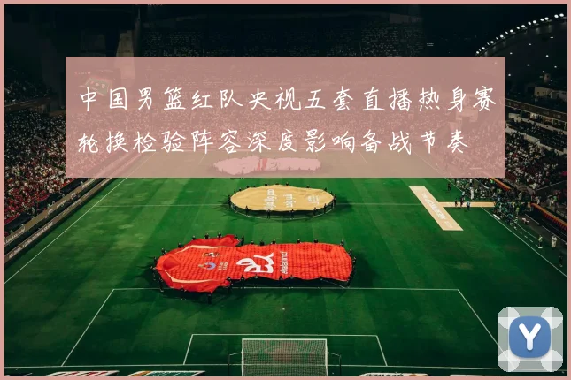 中国男篮红队央视五套直播热身赛轮换检验阵容深度影响备战节奏