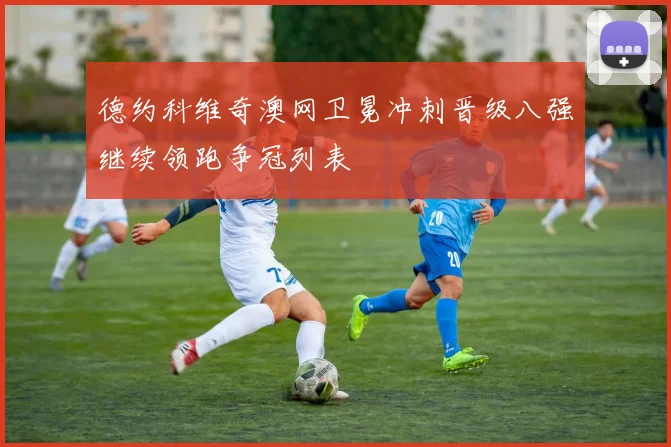 德约科维奇澳网卫冕冲刺晋级八强继续领跑争冠列表